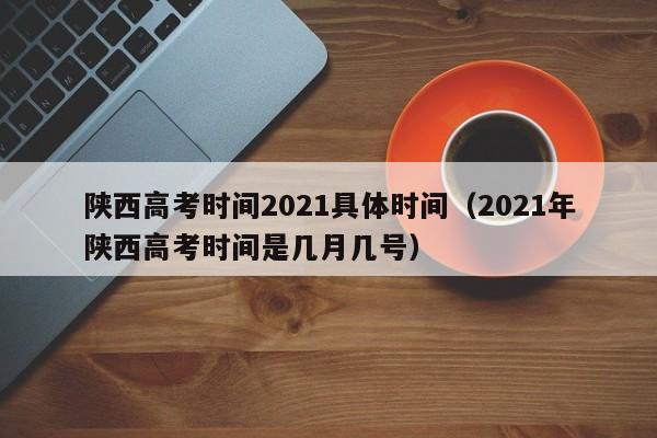 陕西高考时间2021具体时间（2021年陕西高考时间是几月几号）