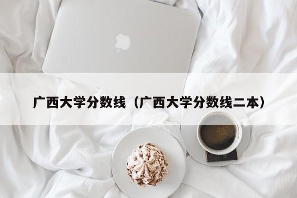 广西大学分数线（广西大学分数线二本）