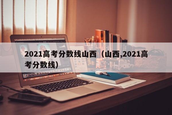 2021高考分数线山西（山西,2021高考分数线）