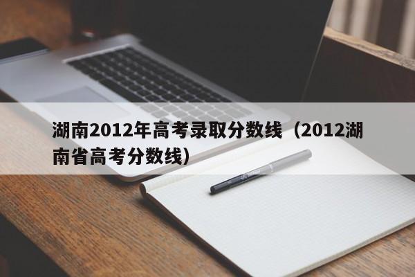 湖南2012年高考录取分数线（2012湖南省高考分数线）