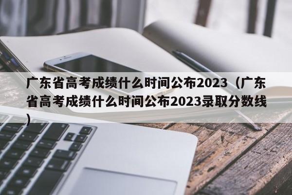 广东省高考成绩什么时间公布2023（广东省高考成绩什么时间公布2023录取分数线）