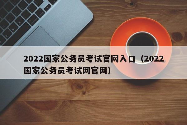 2022国家公务员考试官网入口（2022国家公务员考试网官网）