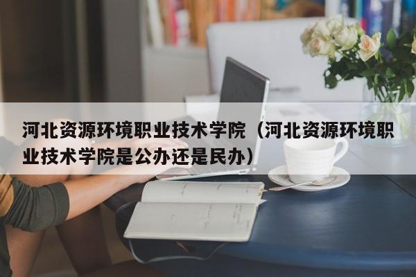 河北资源环境职业技术学院（河北资源环境职业技术学院是公办还是民办）