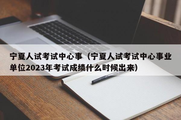 宁夏人试考试中心事（宁夏人试考试中心事业单位2023年考试成绩什么时候出来）