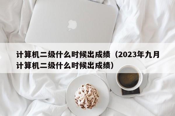 计算机二级什么时候出成绩（2023年九月计算机二级什么时候出成绩）