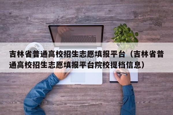 吉林省普通高校招生志愿填报平台（吉林省普通高校招生志愿填报平台院校提档信息）