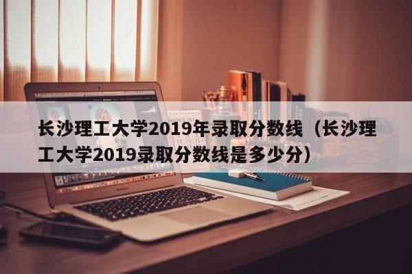 长沙理工大学2019年录取分数线（长沙理工大学2019录取分数线是多少分）