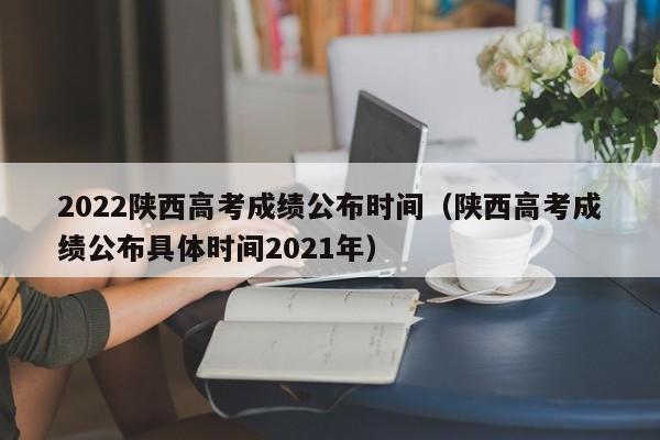 2022陕西高考成绩公布时间（陕西高考成绩公布具体时间2021年）