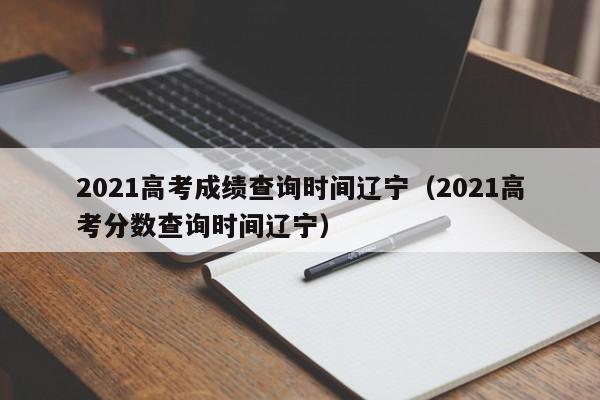 2021高考成绩查询时间辽宁（2021高考分数查询时间辽宁）