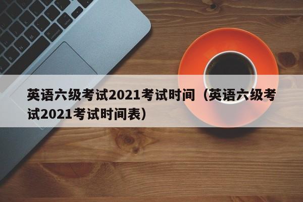 英语六级考试2021考试时间（英语六级考试2021考试时间表）