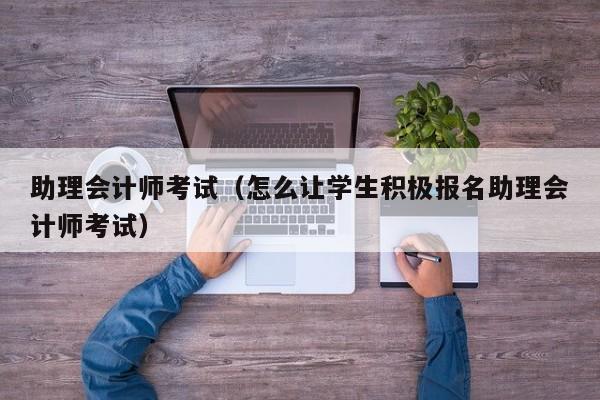 助理会计师考试（怎么让学生积极报名助理会计师考试）