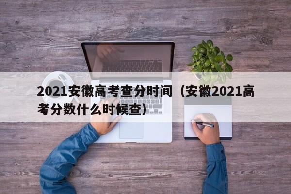 2021安徽高考查分时间（安徽2021高考分数什么时候查）