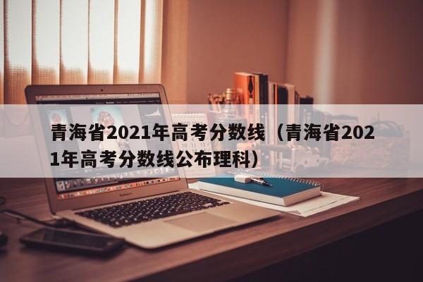 青海省2021年高考分数线（青海省2021年高考分数线公布理科）