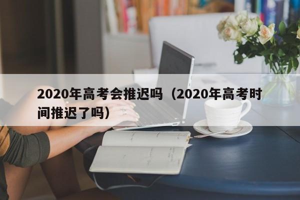 2020年高考会推迟吗（2020年高考时间推迟了吗）