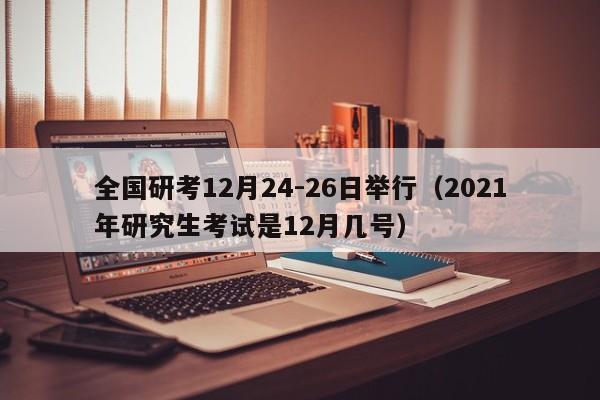 全国研考12月24-26日举行（2021年研究生考试是12月几号）