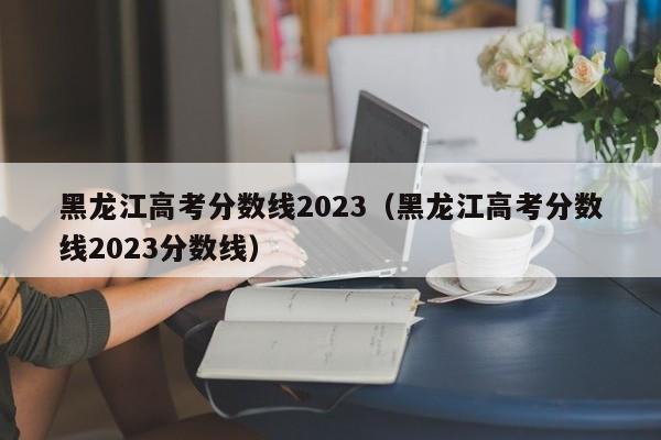 黑龙江高考分数线2023（黑龙江高考分数线2023分数线）