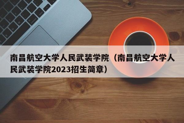 南昌航空大学人民武装学院（南昌航空大学人民武装学院2023招生简章）