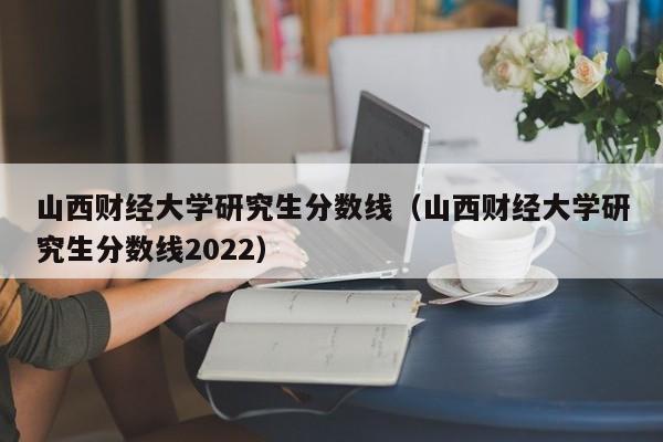 山西财经大学研究生分数线（山西财经大学研究生分数线2022）