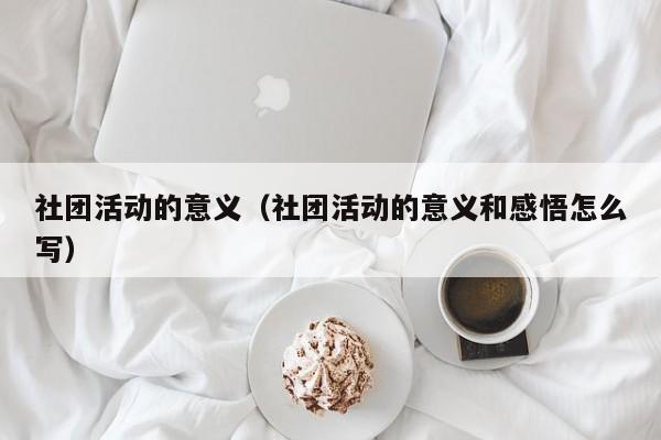 社团活动的意义（社团活动的意义和感悟怎么写）