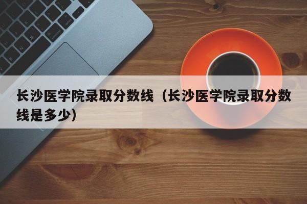 长沙医学院录取分数线（长沙医学院录取分数线是多少）