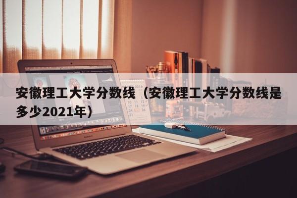 安徽理工大学分数线（安徽理工大学分数线是多少2021年）