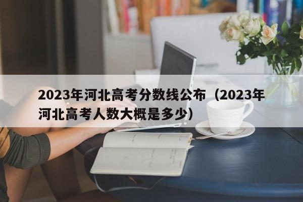 2023年河北高考分数线公布（2023年河北高考人数大概是多少）