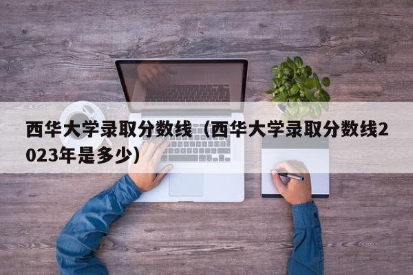 西华大学录取分数线（西华大学录取分数线2023年是多少）