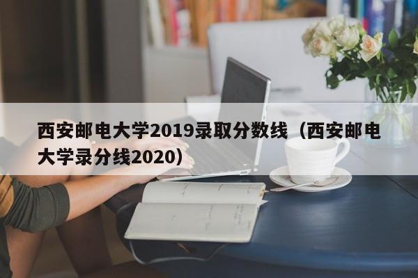 西安邮电大学2019录取分数线（西安邮电大学录分线2020）