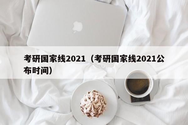 考研国家线2021（考研国家线2021公布时间）