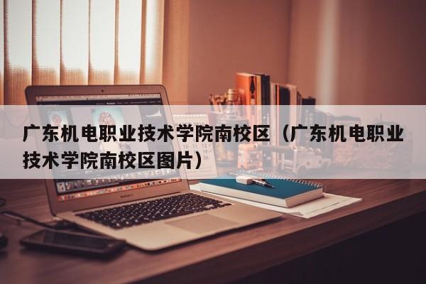 广东机电职业技术学院南校区（广东机电职业技术学院南校区图片）