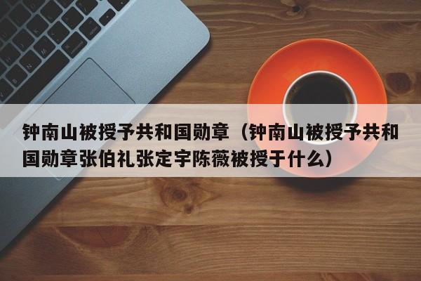 钟南山被授予共和国勋章（钟南山被授予共和国勋章张伯礼张定宇陈薇被授于什么）