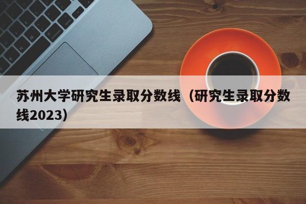 苏州大学研究生录取分数线（研究生录取分数线2023）