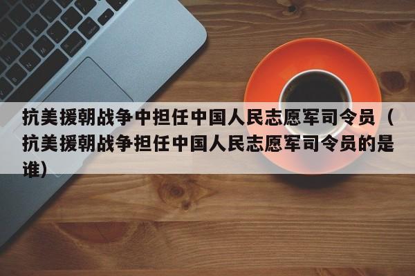 抗美援朝战争中担任中国人民志愿军司令员（抗美援朝战争担任中国人民志愿军司令员的是谁）