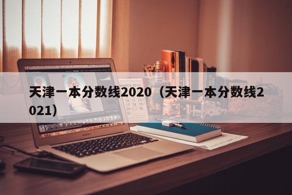 天津一本分数线2020（天津一本分数线2021）