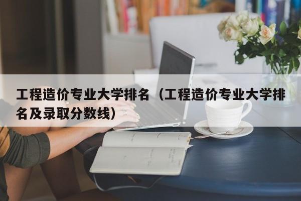 工程造价专业大学排名（工程造价专业大学排名及录取分数线）