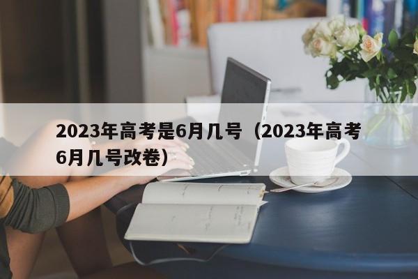 2023年高考是6月几号（2023年高考6月几号改卷）