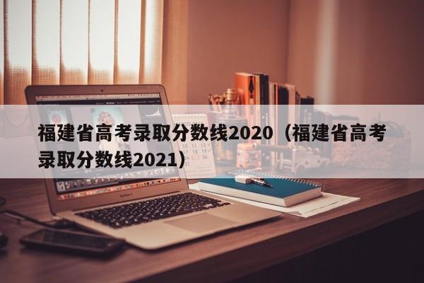 福建省高考录取分数线2020（福建省高考录取分数线2021）