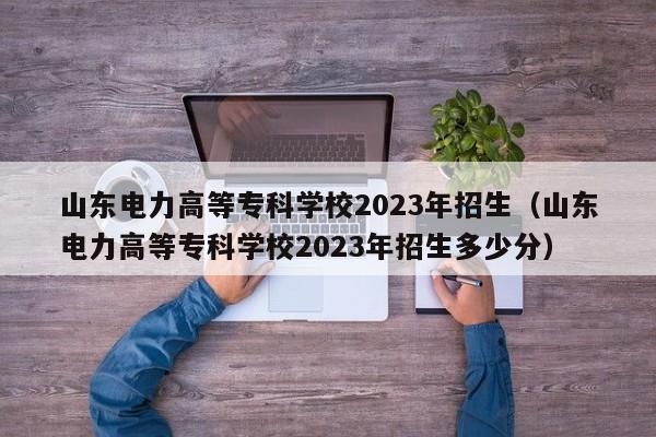 山东电力高等专科学校2023年招生（山东电力高等专科学校2023年招生多少分）