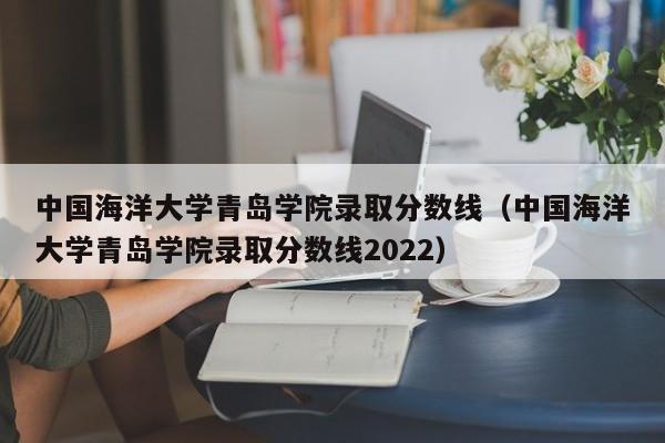 中国海洋大学青岛学院录取分数线（中国海洋大学青岛学院录取分数线2022）