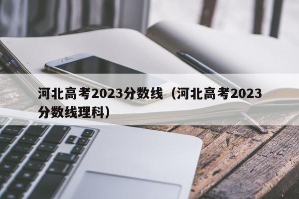 河北高考2023分数线（河北高考2023分数线理科）