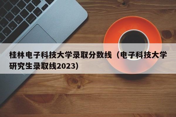 桂林电子科技大学录取分数线（电子科技大学研究生录取线2023）