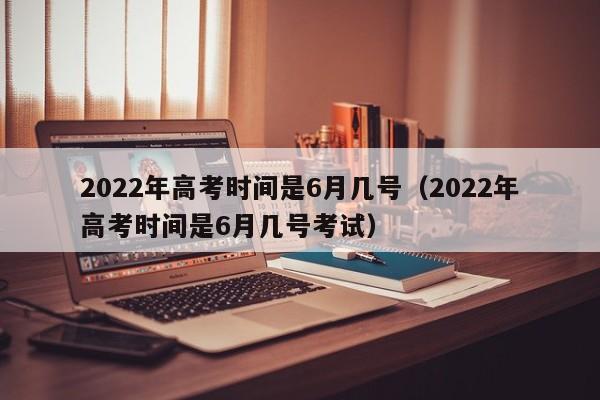 2022年高考时间是6月几号（2022年高考时间是6月几号考试）