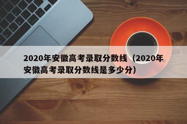 2020年安徽高考录取分数线（2020年安徽高考录取分数线是多少分）