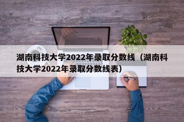 湖南科技大学2022年录取分数线（湖南科技大学2022年录取分数线表）