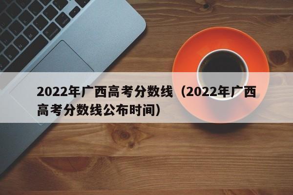 2022年广西高考分数线（2022年广西高考分数线公布时间）