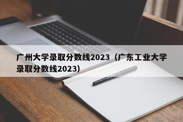 广州大学录取分数线2023（广东工业大学录取分数线2023）