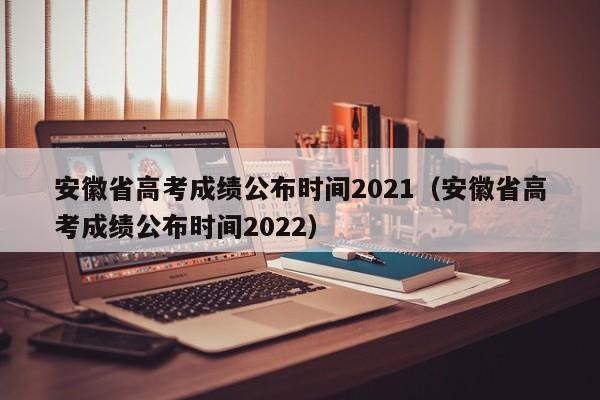 安徽省高考成绩公布时间2021（安徽省高考成绩公布时间2022）