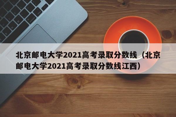 北京邮电大学2021高考录取分数线（北京邮电大学2021高考录取分数线江西）