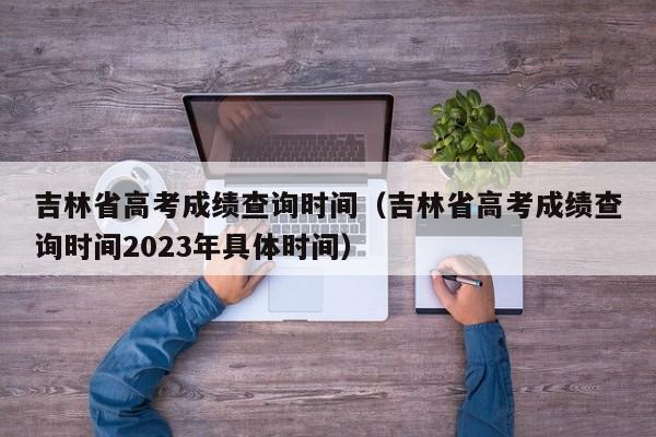 吉林省高考成绩查询时间（吉林省高考成绩查询时间2023年具体时间）