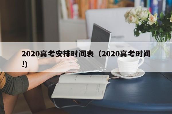 2020高考安排时间表（2020高考时间!）